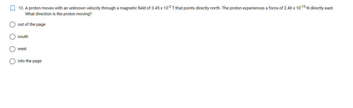 10. A proton moves with an unknown velocity through a magnetic field of 3.45 x 103T that points directly north. The proton experiences a force of 2.40 x 1015 N directly east.
What direction is the proton moving?
out of the page
south
west
into the page
