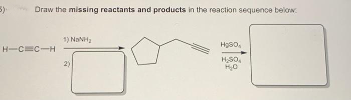 5)
Draw the missing reactants and products in the reaction sequence below:
H-C=C-H
1) NaNH,
2)
HgSO4
H₂SO4
H₂O