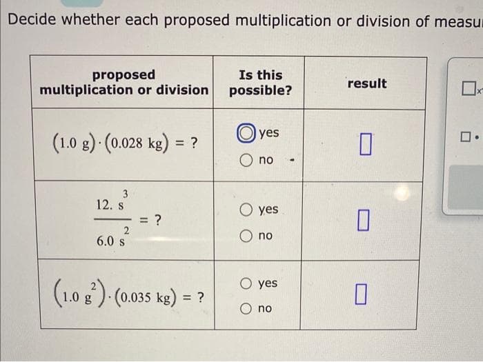 Decide whether each proposed multiplication or division of measur
proposed
multiplication or division
(1.0 g). (0.028 kg) = ?
3
12. s
2
6.0 s
= ?
(1.0 g)-(0.035 kg) = ?
Is this
possible?
yes
O no
O yes
no
O yes
O no
result
0
X