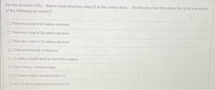 For the structure CIO3 draw a Lewis structure using Cl as the central atom... For the structure that obeys the octet rule which
of the following are correct?
There are a total of 26 valence electrons
There are a total of 24 valence electrons
There are a total of 25 valence electrons
OCI has one lone pair of electrons
CI makes a double bond to one of the oxygens
Each O has a -1 formal charge
20 atoms make a double bond to Cl
All 30 atoms make a double bond to Cl