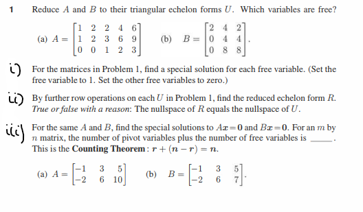 1
Reduce A and B to their triangular echelon forms U. Which variables are free?
[1 2 2 4 6]
2 3 69
0 1 2 3
2 4 2
(b) B = 0 4 4
088
(a) A = 1
0
For the matrices in Problem 1, find a special solution for each free variable. (Set the
free variable to 1. Set the other free variables to zero.)
By further row operations on each U in Problem 1, find the reduced echelon form R.
True or false with a reason: The nullspace of Requals the nullspace of U.
iii)
For the same A and B, find the special solutions to Ax=0 and Ba=0. For an m by
n matrix, the number of pivot variables plus the number of free variables is
This is the Counting Theorem: r + (n-r) = n.
(a) A=
-1 3 5
-2 6 10
(b) B=
|-1
-2
36
5
9].
