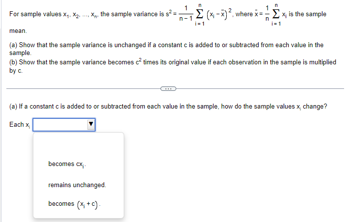 n
1
n
For sample values X1, X2,
X, the sample variance is s² =
n-1
-Σ (x-x) ², where x = -- Σ x; is the sample
n
i=1
i=1
mean.
(a) Show that the sample variance is unchanged if a constant c is added to or subtracted from each value in the
sample.
(b) Show that the sample variance becomes c² times its original value if each observation in the sample is multiplied
by c.
(a) If a constant c is added to or subtracted from each value in the sample, how do the sample values x, change?
Each x
becomes cx;.
remains unchanged.
becomes (x + c).