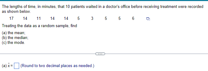 The lengths of time, in minutes, that 10 patients waited in a doctor's office before receiving treatment were recorded
as shown below.
17 14 11
14
14
5 35 56
Treating the data as a random sample, find
(a) the mean;
(b) the median;
(c) the mode.
(a) x= |
(Round to two decimal places as needed.)