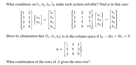 What conditions on b₁,b2, b3, ba make each system solvable? Find in that case:
[1 2]
1
2 3
24
2
4
25
39
II
=
bi
b₂
ba
دا دا دن
2
3
6
5 7
9 12
21
X2
X3
02
112
bs
ba
Show by elimination that (b₁,b2, b3) is in the column space if b3 - 2b2 + 4b1 = 0.
[1 3 1]
A = 3 8 2
240
What combination of the rows of A gives the zero row?