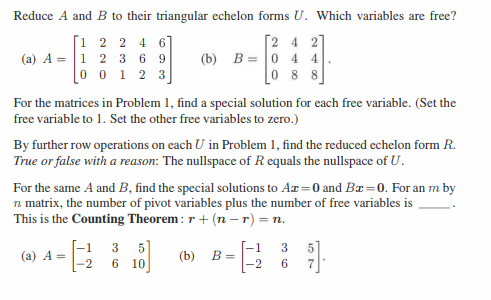 Reduce A and B to their triangular echelon forms U. Which variables are free?
[2 4 2
[1 2 2 4 6
(a) A = 1 2 3 69
0 0 1 2 3
(b) B= 0 44
088
For the matrices in Problem 1, find a special solution for each free variable. (Set the
free variable to 1. Set the other free variables to zero.)
By further row operations on each U in Problem 1, find the reduced echelon form R.
True or false with a reason: The nullspace of R equals the nullspace of U.
For the same A and B, find the special solutions to Ar=0 and Br=0. For an m by
n matrix, the number of pivot variables plus the number of free variables is
This is the Counting Theorem: r + (n -r) = n.
(a) A =
5]
-1
3
-2 6 10
(b) B =
-1
-2
36
5