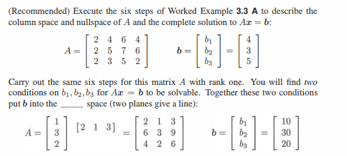 (Recommended) Execute the six steps of Worked Example 3.3 A to describe the
column space and nullspace of A and the complete solution to Az = b:
4
A =
2464
A = 2 5 7 6
2352
32
Carry out the same six steps for this matrix A with rank one. You will find two
conditions on b₁,b2, b3 for Az = b to be solvable. Together these two conditions
put b into the
space (two planes give a line):
2 1 3
[213]
b₁
b= b₂
-[
=
5
639
---
b=
4 26
b₁
ხვ
=
20