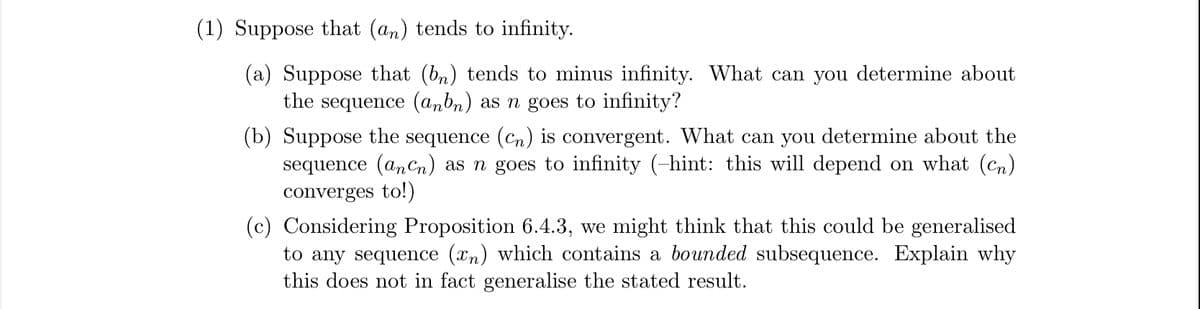 (1) Suppose that (an) tends to infinity.
(a) Suppose that (bn) tends to minus infinity. What can you determine about
the sequence (anbn) as n goes to infinity?
(b) Suppose the sequence (cn) is convergent. What can you determine about the
sequence (anCn) as n goes to infinity (-hint: this will depend on what (Cn)
converges to!)
(c) Considering Proposition 6.4.3, we might think that this could be generalised
to any sequence (xn) which contains a bounded subsequence. Explain why
this does not in fact generalise the stated result.