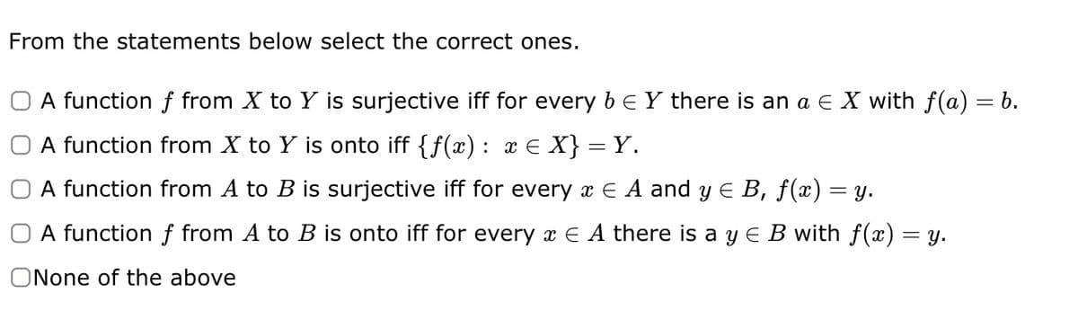 From the statements below select the correct ones.
O A function f from X to Y is surjective iff for every b ≤ Y there is an a ¤ X with f(a) = b.
A function from X to Y is onto iff {ƒ(x): x ≤ X} = Y.
A function from A to B is surjective iff for every x E A and y ≤ B, f(x) = y.
A function f from A to B is onto iff for every ¤ ¤ A there is a y ≤ B with ƒ(x) = y.
ONone of the above
