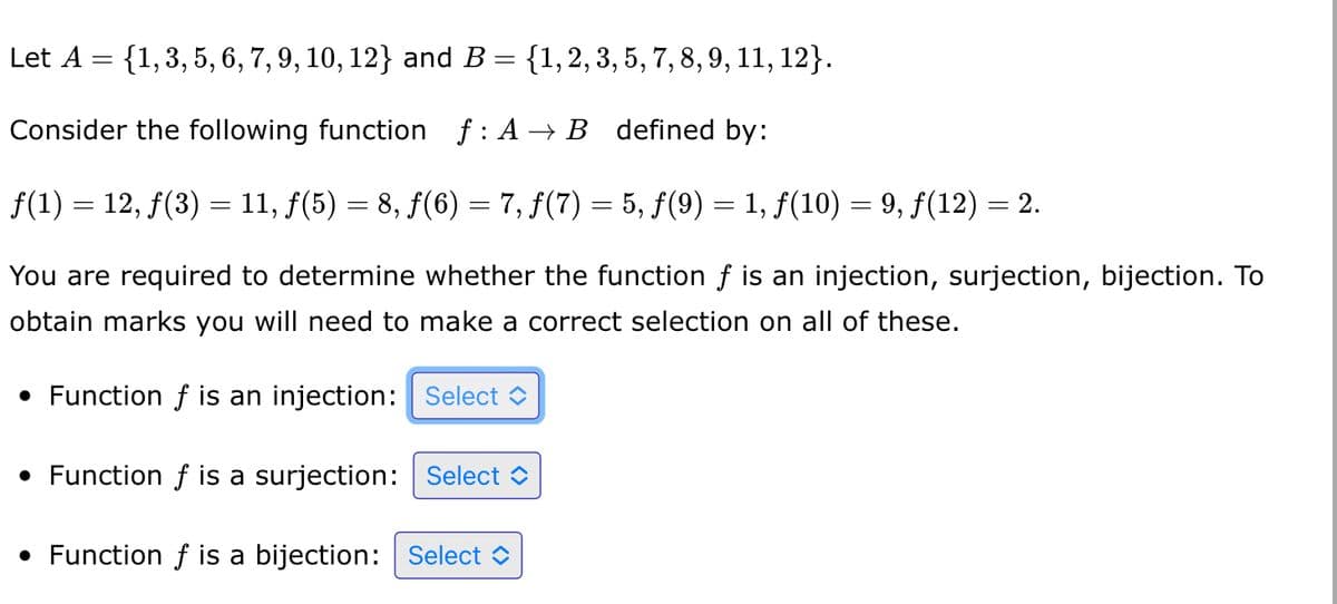 Let A = {1, 3, 5, 6, 7, 9, 10, 12} and B = {1, 2, 3, 5, 7, 8, 9, 11, 12}.
Consider the following function f: A → B defined by:
ƒ(1) = 12, ƒ(3) = 11, ƒ(5) = 8, ƒ(6) = 7, ƒ(7) = 5, ƒ(9) = 1, ƒ(10) = 9, ƒ(12) = 2.
You are required to determine whether the function f is an injection, surjection, bijection. To
obtain marks you will need to make a correct selection on all of these.
• Function f is an injection: Select
• Function f is a surjection: Select
• Function f is a bijection: Select