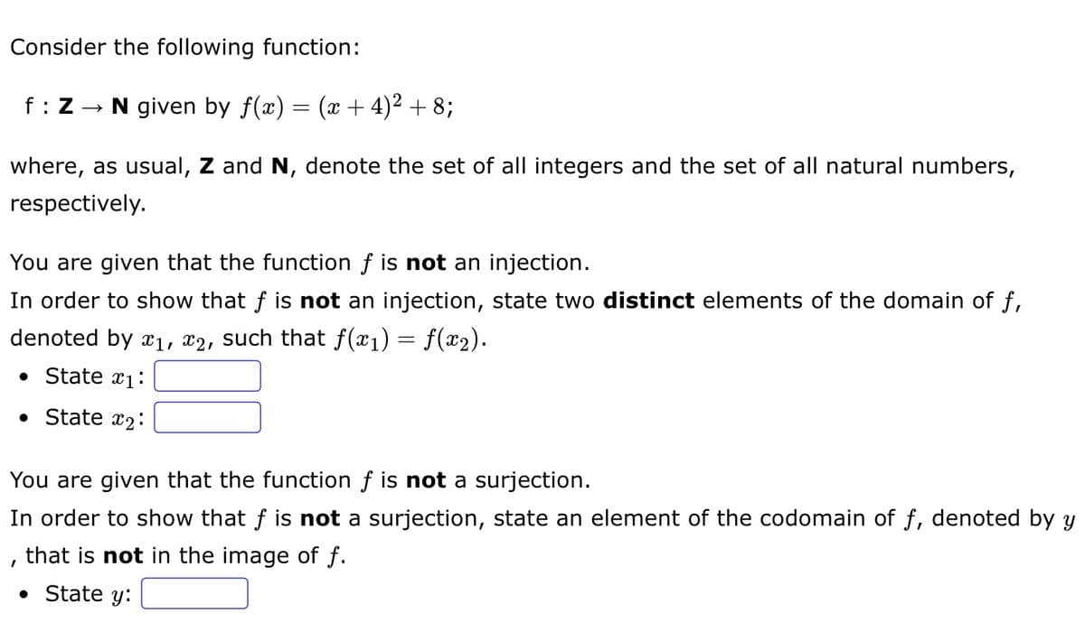 Consider the following function:
f : Z → N given by ƒ(x) = (x + 4)² + 8;
where, as usual, Z and N, denote the set of all integers and the set of all natural numbers,
respectively.
You are given that the function f is not an injection.
In order to show that f is not an injection, state two distinct elements of the domain of f,
denoted by x₁, x2, such that ƒ(x1) = f(x2).
• State 1:
• State x₂:
You are given that the function f is not a surjection.
In order to show that f is not a surjection, state an element of the codomain of ƒ, denoted by y
that is not in the image of f.
I
• State y: