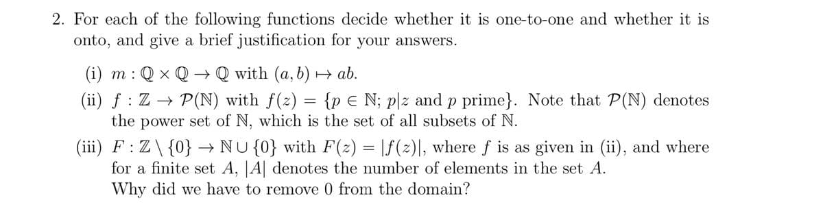 2. For each of the following functions decide whether it is one-to-one and whether it is
onto, and give a brief justification for your answers.
(i) m : Q × Q → Q with (a, b) → ab.
=
(ii) f: Z → P(N) with f(z) = {p N; plz and p prime}. Note that P(N) denotes
the power set of N, which is the set of all subsets of N.
(iii) F : Z \ {0} → NU {0} with F(z) = [ƒ(z)], where ƒ is as given in (ii), and where
for a finite set A, A denotes the number of elements in the set A.
Why did we have to remove 0 from the domain?