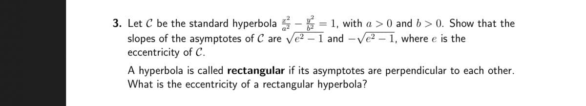3. Let C be the standard hyperbola
62
= 1, with a > 0 and b>0. Show that the
slopes of the asymptotes of C are √e² - 1 and -Ve² - 1, where e is the
eccentricity of C.
A hyperbola is called rectangular if its asymptotes are perpendicular to each other.
What is the eccentricity of a rectangular hyperbola?
