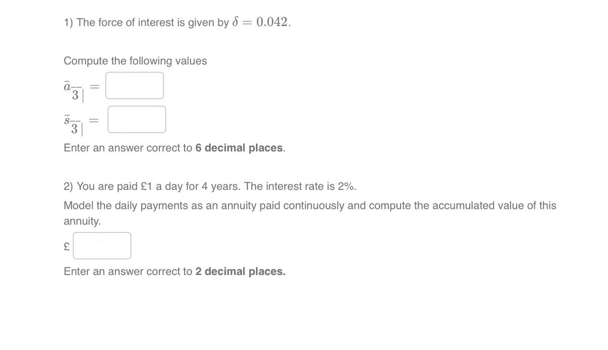 1) The force of interest is given by 8: = 0.042.
Compute the following values
3
S-
Enter an answer correct to 6 decimal places.
2) You are paid £1 a day for 4 years. The interest rate is 2%.
Model the daily payments as an annuity paid continuously and compute the accumulated value of this
annuity.
£
Enter an answer correct to 2 decimal places.