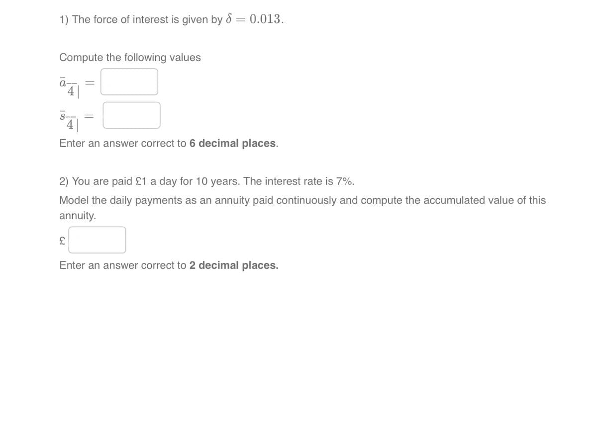 1) The force of interest is given by 8 = 0.013.
Compute the following values
S
4
Enter an answer correct to 6 decimal places.
2) You are paid £1 a day for 10 years. The interest rate is 7%.
Model the daily payments as an annuity paid continuously and compute the accumulated value of this
annuity.
£
Enter an answer correct to 2 decimal places.