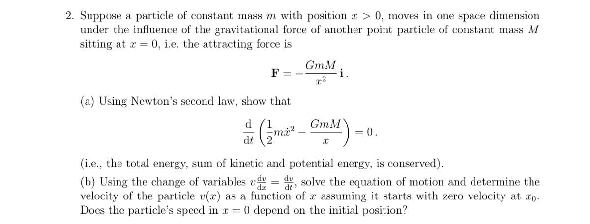 2. Suppose a particle of constant mass m with position x > 0, moves in one space dimension
under the influence of the gravitational force of another point particle of constant mass M
sitting at x = 0, i.e. the attracting force is
F = -
GmM
x2
i.
(a) Using Newton's second law, show that
d 1
dt
(/m²² GmM) =
= 0.
(i.e., the total energy, sum of kinetic and potential energy, is conserved).
dv
dt
(b) Using the change of variables vd = du, solve the equation of motion and determine the
velocity of the particle v(x) as a function of x assuming it starts with zero velocity at xo.
Does the particle's speed in x = 0 depend on the initial position?