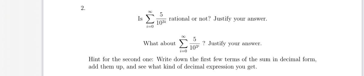 2.
Is
i=0
5
103i
rational or not? Justify your answer.
What about
∞ 5
103²
? Justify your answer.
i=0
Hint for the second one: Write down the first few terms of the sum in decimal form,
add them up, and see what kind of decimal expression you get.