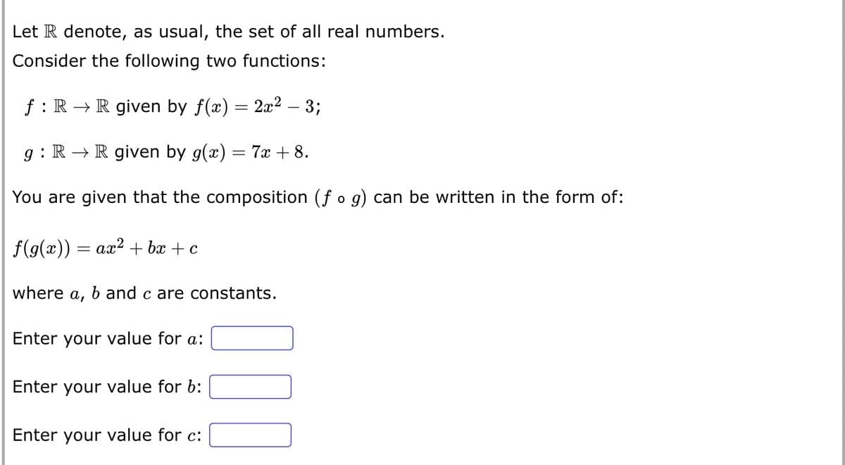 Let R denote, as usual, the set of all real numbers.
Consider the following two functions:
f: R → R given by f(x) = 2x² – 3;
g: R → R given by g(x) = 7x + 8.
You are given that the composition (f o g) can be written in the form of:
f(g(x)) = ax² + bx + c
where a, b and care constants.
Enter your value for a:
Enter your value for b:
Enter your value for c: