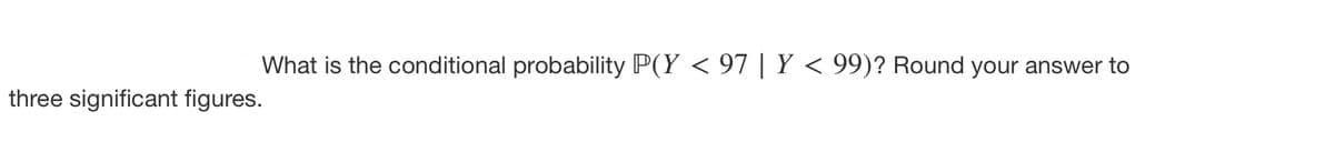 What is the conditional probability P(Y < 97 | Y < 99)? Round your answer to
three significant figures.