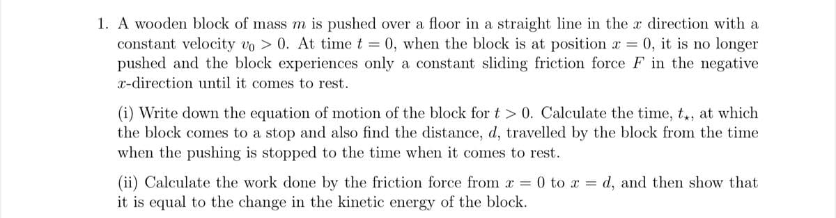 1. A wooden block of mass m is pushed over a floor in a straight line in the x direction with a
constant velocity vo > 0. At time t = 0, when the block is at position x = 0, it is no longer
pushed and the block experiences only a constant sliding friction force F in the negative
x-direction until it comes to rest.
(i) Write down the equation of motion of the block for > 0. Calculate the time, t*, at which
the block comes to a stop and also find the distance, d, travelled by the block from the time
when the pushing is stopped to the time when it comes to rest.
(ii) Calculate the work done by the friction force from x =
it is equal to the change in the kinetic energy of the block.
0 to x =
d, and then show that
