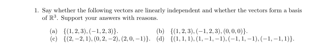 1. Say whether the following vectors are linearly independent and whether the vectors form a basis
of R3. Support your answers with reasons.
(a) {(1,2,3), (1,2,3)}.
(b) {(1,2,3), (-1,2,3), (0, 0, 0)}.
(c) {(2,-2, 1), (0, 2, 2), (2, 0, -1)}. (d) {(1, 1, 1), (1, −1, −1), (−1, 1, −1), (−1, −1,1)}.