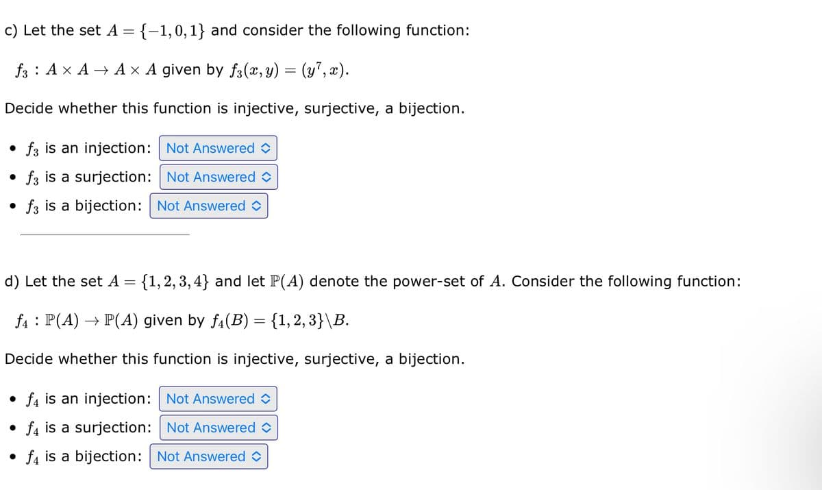 c) Let the set A = {-1,0, 1} and consider the following function:
f3 A × A → A × A given by f(x,y) = (y7,x).
Decide whether this function is injective, surjective, a bijection.
f3 is an injection: Not Answered
• ƒ3 is a surjection: Not Answered
f3 is a bijection: Not Answered
d) Let the set A = {1, 2, 3,4} and let P(A) denote the power-set of A. Consider the following function:
f₁ : P(A) → P(A) given by ƒ(B) = {1, 2, 3}\B.
Decide whether this function is injective, surjective, a bijection.
f4 is an injection: Not Answered
f4 is a surjection: Not Answered
• f is a bijection: Not Answered