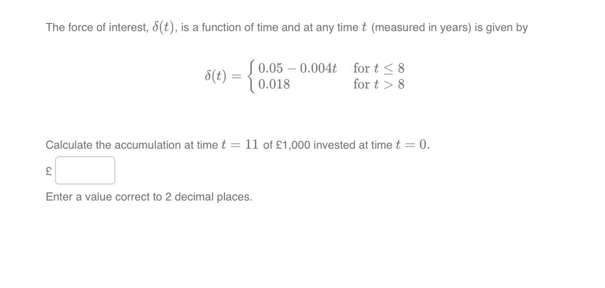 The force of interest, ε(t), is a function of time and at any time t (measured in years) is given by
0.05 -0.004t for t≤8
8(t)
=
0.018
for t8
Calculate the accumulation at time t = 11 of £1,000 invested at time t = 0.
£
Enter a value correct to 2 decimal places.