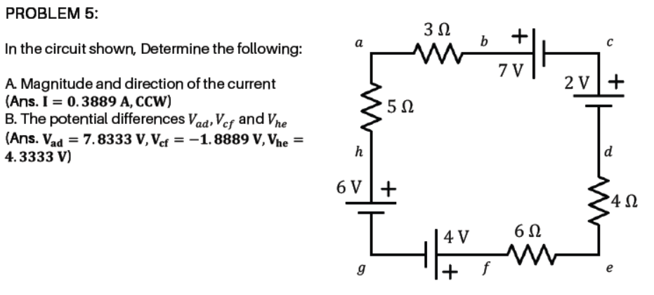 PROBLEM 5:
a
In the circuit shown, Determine the following:
7 V
2 V+
A. Magnitude and direction of the current
(Ans. I = 0.3889 A, CCW)
B. The potential differences Vaa, Ver and Vne
(Ans. Vad = 7.8333 V, Vef = -1. 8889 V, Vhe =
4.3333 V)
5Ω
h
d
6 V+
4 V
e
