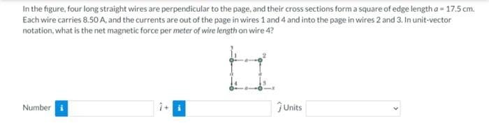 In the figure, four long straight wires are perpendicular to the page, and their cross sections form a square of edge length a = 17.5 cm.
Each wire carries 8.50 A, and the currents are out of the page in wires 1 and 4 and into the page in wires 2 and 3. In unit-vector
notation, what is the net magnetic force per meter of wire length on wire 4?
Number i
ĴUnits