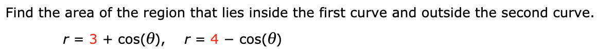 Find the area of the region that lies inside the first curve and outside the second curve.
r = 3 + cos(0),
r = 4 – cos(0)
