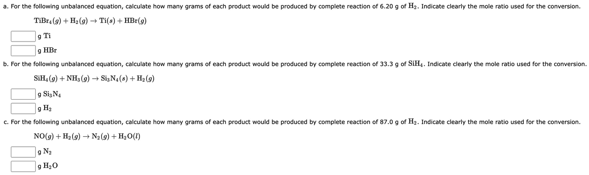 a. For the following unbalanced equation, calculate how many grams of each product would be produced by complete reaction of 6.20 g of H₂. Indicate clearly the mole ratio used for the conversion.
TiBr4 (9) + H₂(g) → Ti(s) + HBr(g)
9 Ti
g HBr
b. For the following unbalanced equation, calculate how many grams of each product would be produced by complete reaction of 33.3 g of SiH4. Indicate clearly the mole ratio used for the conversion.
SiH4 (9) + NH3(g) → Si3 N4 (s) + H₂ (9)
g Si3 N4
g H₂
c. For the following unbalanced equation, calculate how many grams of each product would be produced by complete reaction of 87.0 g of H₂. Indicate clearly the mole ratio used for the conversion.
NO(g) + H₂(g) → N₂ (g) + H₂O(1)
g N₂
g H₂O
