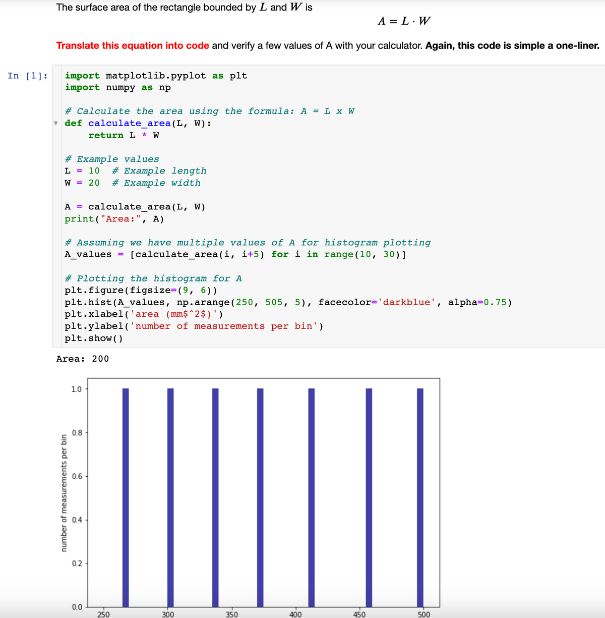 In [1]:
The surface area of the rectangle bounded by L and Wis
Translate this equation into code and verify a few values of A with your calculator. Again, this code is simple a one-liner.
import matplotlib.pyplot as plt
import numpy as np
# Calculate the area using the formula: A = L x W
def calculate_area (L, W):
return L * W
# Example values
L = 10 # Example length
W = 20 # Example width
A = calculate_area (L, W)
print("Area:", A)
#Assuming we have multiple values of A for histogram plotting
A_values = [calculate_area(i, i+5) for i in range (10, 30)]
#Plotting the histogram for A
plt.figure (figsize=(9, 6))
plt.hist(A_values, np.arange (250, 505, 5), facecolor='darkblue', alpha=0.75)
plt.xlabel('area (mm$^2$)')
plt.ylabel('number of measurements per bin')
plt.show()
Area: 200
number of measurements per bin
10
0.8
0.6
0.4
0.2
0.0
250
300
A = L. W
350
400
450
500