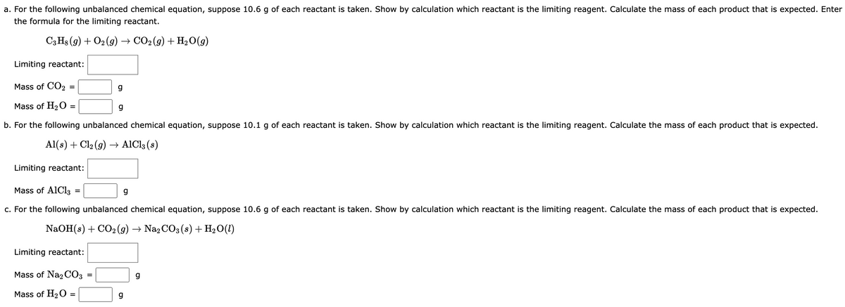 a. For the following unbalanced chemical equation, suppose 10.6 g of each reactant is taken. Show by calculation which reactant is the limiting reagent. Calculate the mass of each product that is expected. Enter
the formula for the limiting reactant.
C3H8 (9) + O2(g) → CO₂ (g) + H₂O(g)
Limiting reactant:
Mass of CO2:
Mass of H₂O =
b. For the following unbalanced chemical equation, suppose 10.1 g of each reactant is taken. Show by calculation which reactant is the limiting reagent. Calculate the mass of each product that is expected.
Al(s) + Cl₂ (g) → AlCl3 (s)
=
Limiting reactant:
=
g
Mass of AlCl3
c. For the following unbalanced chemical equation, suppose 10.6 g of each reactant is taken. Show by calculation which reactant is the limiting reagent. Calculate the mass of each product that is expected.
NaOH(s) + CO2 (g) → Na2CO3(s) + H₂O(1)
Limiting reactant:
Mass of Na2CO3
Mass of H₂O =
=
g