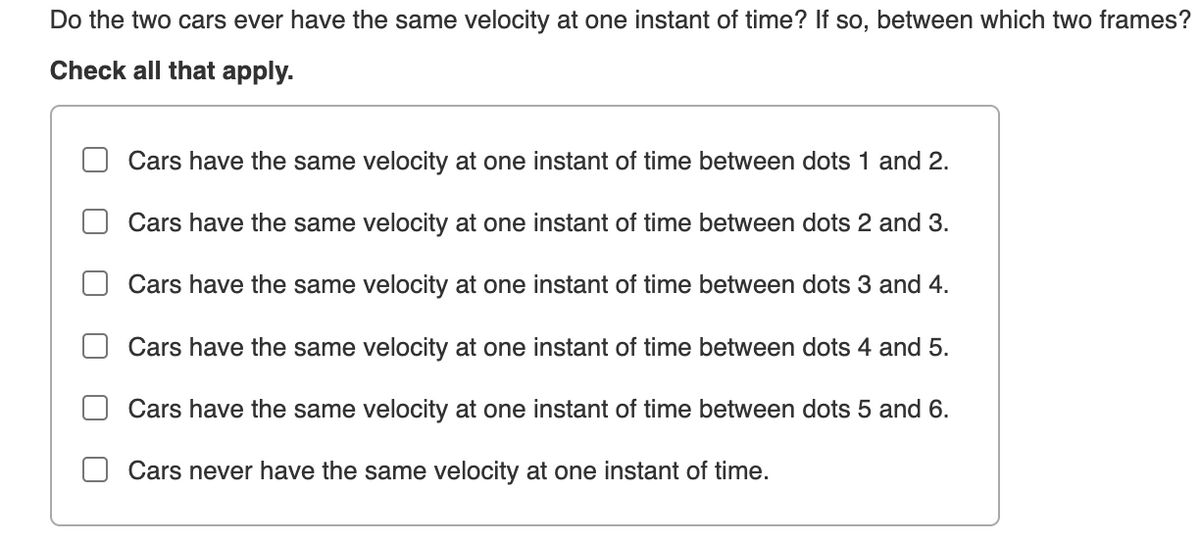 Do the two cars ever have the same velocity at one instant of time? If so, between which two frames?
Check all that apply.
Cars have the same velocity at one instant of time between dots 1 and 2.
Cars have the same velocity at one instant of time between dots 2 and 3.
Cars have the same velocity at one instant of time between dots 3 and 4.
Cars have the same velocity at one instant of time between dots 4 and 5.
Cars have the same velocity at one instant of time between dots 5 and 6.
Cars never have the same velocity at one instant of time.
