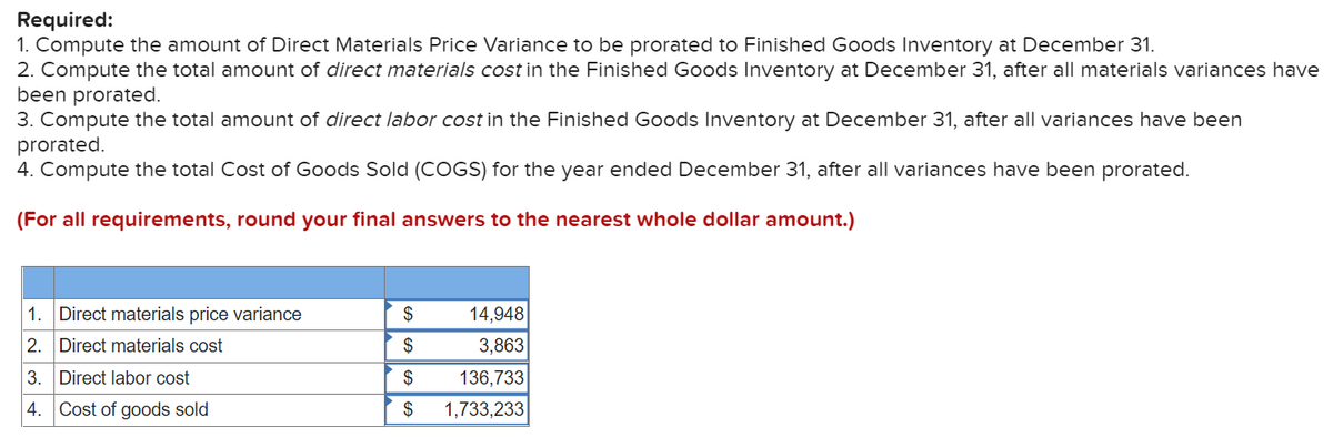 Required:
1. Compute the amount of Direct Materials Price Variance to be prorated to Finished Goods Inventory at December 31.
2. Compute the total amount of direct materials cost in the Finished Goods Inventory at December 31, after all materials variances have
been prorated.
3. Compute the total amount of direct labor cost in the Finished Goods Inventory at December 31, after all variances have been
prorated.
4. Compute the total Cost of Goods Sold (COGS) for the year ended December 31, after all variances have been prorated.
(For all requirements, round your final answers to the nearest whole dollar amount.)
1. Direct materials price variance
$
14,948
2. Direct materials cost
$
3,863
3. Direct labor cost
$
136,733
4. Cost of goods sold
$
1,733,233