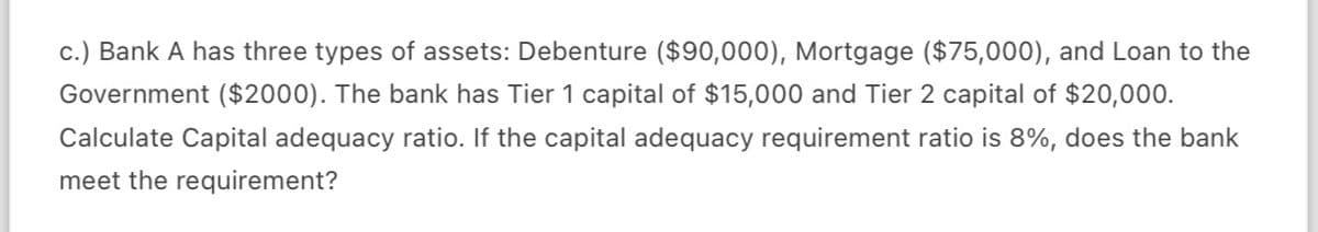 c.) Bank A has three types of assets: Debenture ($90,000), Mortgage ($75,000), and Loan to the
Government ($2000). The bank has Tier 1 capital of $15,000 and Tier 2 capital of $20,000.
Calculate Capital adequacy ratio. If the capital adequacy requirement ratio is 8%, does the bank
meet the requirement?