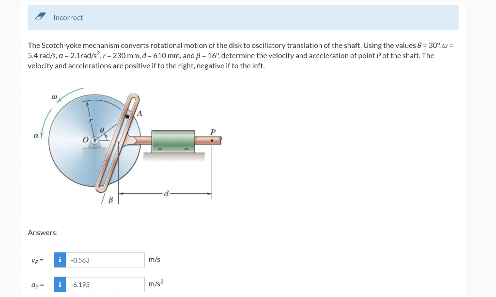 Incorrect
The Scotch-yoke mechanism converts rotational motion of the disk to oscillatory translation of the shaft. Using the values e = 30°, w =
5.4 rad/s, a = 2.1rad/s?,r = 230 mm, d = 610 mm, and ß = 16°, determine the velocity and acceleration of point P of the shaft. The
velocity and accelerations are positive if to the right, negative if to the left.
Answers:
Vp =
-0,563
m/s
ap =
i -6.195
m/s?
