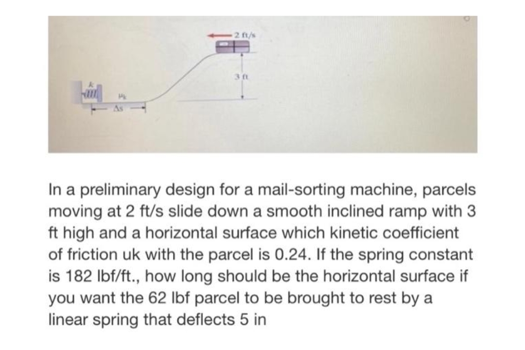 2 ft/s
3 t
In a preliminary design for a mail-sorting machine, parcels
moving at 2 ft/s slide down a smooth inclined ramp with 3
ft high and a horizontal surface which kinetic coefficient
of friction uk with the parcel is 0.24. If the spring constant
is 182 Ibf/ft., how long should be the horizontal surface if
you want the 62 Ibf parcel to be brought to rest by a
linear spring that deflects 5 in

