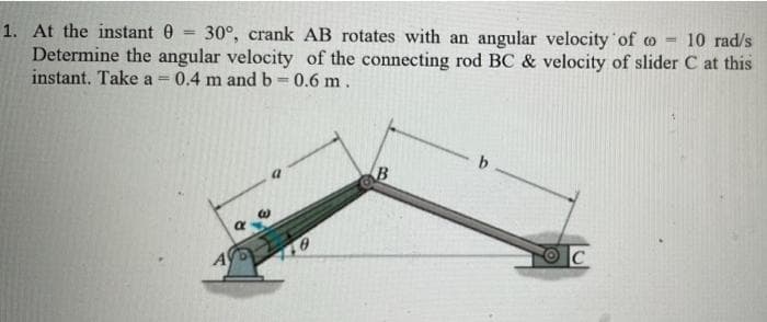1. At the instant 0
Determine the angular velocity of the connecting rod BC & velocity of slider C at this
instant. Take a 0.4 m and b 0.6 m.
30°, crank AB rotates with an angular velocity of o -
10 rad/s
B
A
