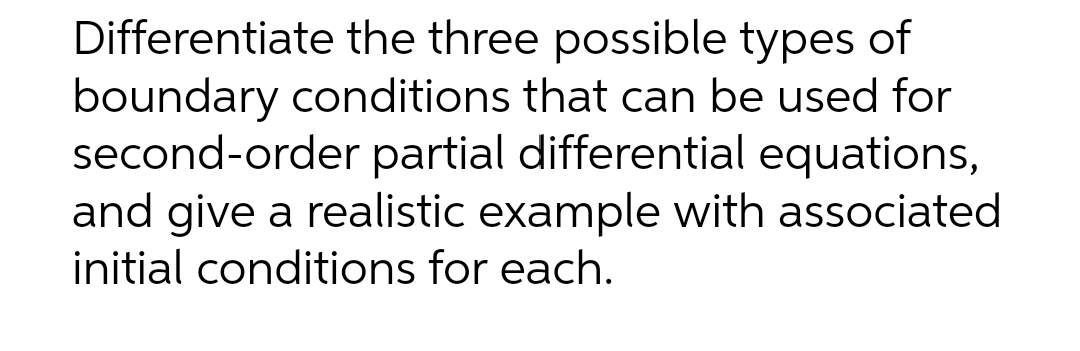 Differentiate the three possible types of
boundary conditions that can be used for
second-order partial differential equations,
and give a realistic example with associated
initial conditions for each.
