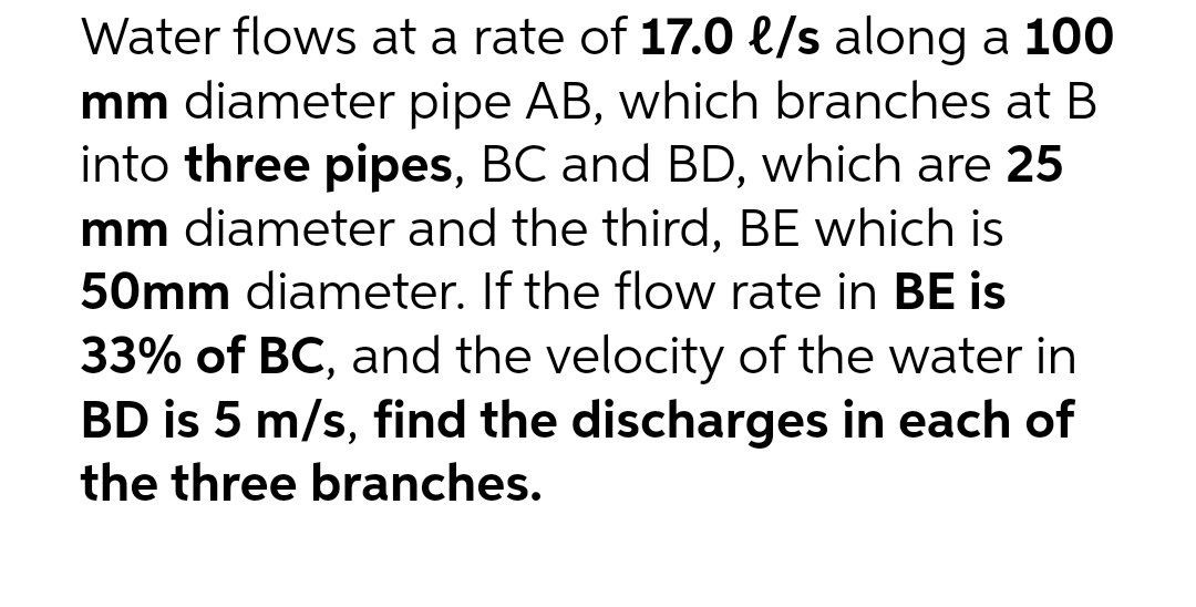 Water flows at a rate of 17.0 e/s along a 100
mm diameter pipe AB, which branches at B
into three pipes, BC and BD, which are 25
mm diameter and the third, BE which is
50mm diameter. If the flow rate in BE is
33% of BC, and the velocity of the water in
BD is 5 m/s, find the discharges in each of
the three branches.
