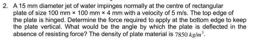 2. A 15 mm diameter jet of water impinges normally at the centre of rectangular
plate of size 100 mm x 100 mm x 4 mm with a velocity of 5 m/s. The top edge of
the plate is hinged. Determine the force required to apply at the bottom edge to keep
the plate vertical. What would be the angle by which the plate is deflected in the
absence of resisting force? The density of plate material is 7850 kg/m.
