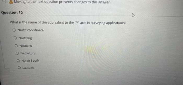 AMoving to the next question prevents changes to this answer.
Question 10
What is the name of the equivalent to the "Y" axis in surveying applications?
O North coordinate
O Northing
O Nothern
O Departure
O North-South
O Latitude
