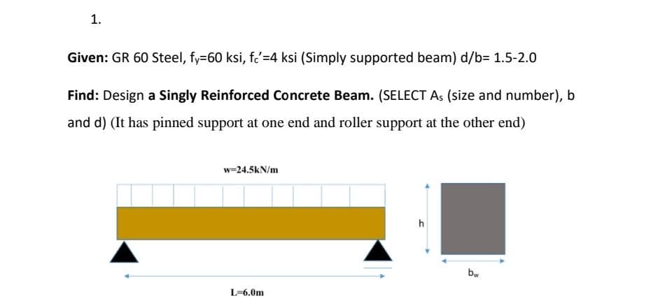 1.
Given: GR 60 Steel, fy=60 ksi, fc'=4 ksi (Simply supported beam) d/b= 1.5-2.0
Find: Design a Singly Reinforced Concrete Beam. (SELECT As (size and number), b
and d) (It has pinned support at one end and roller support at the other end)
w=24.5kN/m
h
L=6.0m
bw