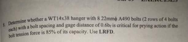 Deeith a bolt spacing and gage distance of 0.6br is critical for prying action if the
holt tension force is 85% of its capacity. Use LRFD.
