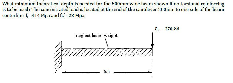 What minimum theoretical depth is needed for the 500mm wide beam shown if no torsional reinforcing
is to be used? The concentrated load is located at the end of the cantilever 200mm to one side of the beam
centerline. fy=414 Mpa and fc'= 28 Mpa.
P = 270 kN
neglect beam weight
6m
