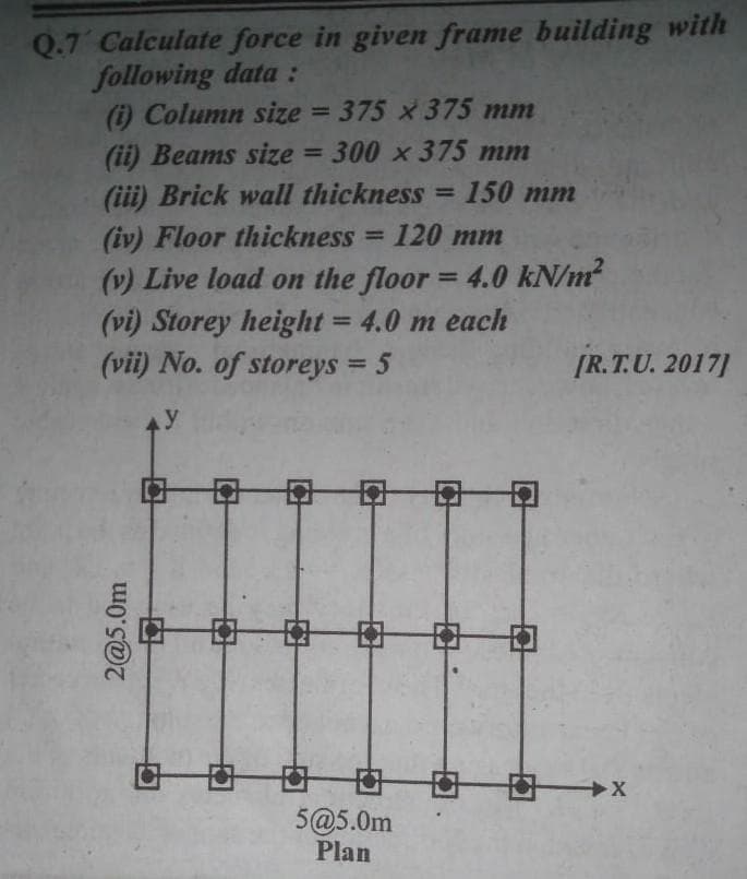 Q.7 Calculate force in given frame building with
following data:
(i) Column size = 375 x 375 mm
(ii) Beams size = 300 x 375 mm
(iii) Brick wall thickness 150 mm
(iv) Floor thickness = 120 mm
=
(v) Live load on the floor = 4.0 kN/m²
(vi) Storey height = 4.0 m each
(vii) No. of storeys = 5
y
5@5.0m
Plan
2@5.0m
[R.T.U. 2017]
X