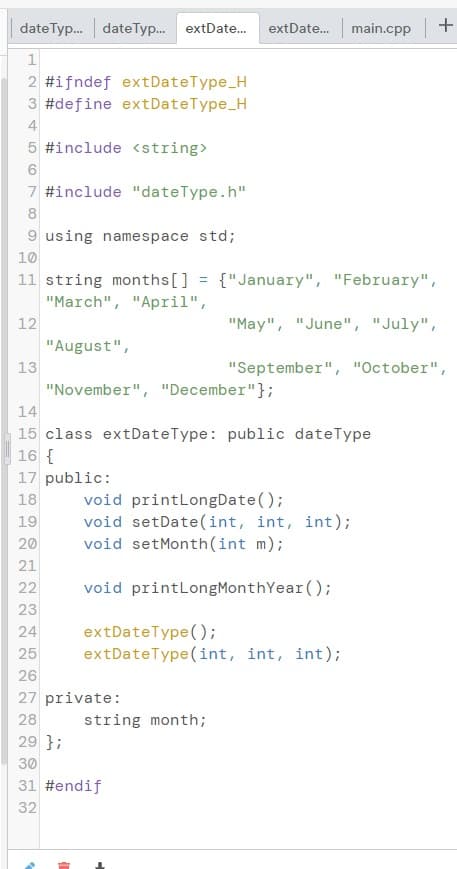 date Typ.. dateTyp. extDate.
main.cpp +
extDate.
2 #ifndef extDateType_H
3 #define extDateType_H
4
5 #include <string>
7 #include "dateType.h"
8
9 using namespace std;
10
11 string months[] = {"January", "February",
"March", "April",
12
"May", "June", "July",
II
"August",
13
"September", "October",
"November", "December"};
14
15 class extDateType: public dateType
16 {
17 public:
void printLongDate();
void setDate(int, int, int);
void setMonth(int m);
18
19
20
21
22
void printLongMonthYear();
23
extDateType();
extDateType (int, int, int);
24
25
26
27 private:
28
string month;
29 };
30
31 #endif
32
