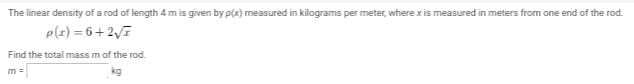 The linear density of a rod of length 4 m is given by p(x) measured in kilograms per meter, where x is measured in meters from one end of the rod.
P(x)=6+2√
Find the total mass m of the rod.
kg