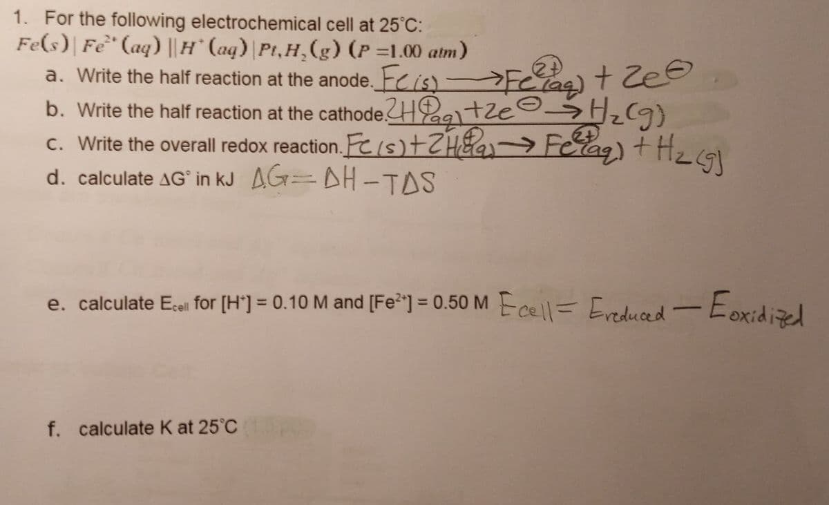 1. For the following electrochemical cell at 25°C:
Fe(s) Fe" (aq) || H* (aq) Pt,H₂(g) (P =1.00 atm)
a. Write the half reaction at the anode. Fis
b. Write the half reaction at the cathode.Haze
c. Write the overall redox reaction. Fe (s) + 2Ha
d. calculate AG in kJ AG=AH-TAS
→Featzee
> H₂(g)
Felag) +
Hz cgj
e. calculate Ecell for [H¹] = 0.10 M and [Fe²] = 0.50 M cell Ereduced - Eoxidized
f. calculate K at 25°C