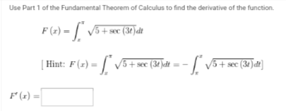 Use Part 1 of the Fundamental Theorem of Calculus to find the derivative of the function.
F(x) = √5 + sec (3) dt
| Hint: F (z) = ["* √5 + sec (34 )dt = − ["~ √5 + sec (31) dt]
F'(x) =